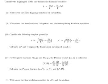 Consider the Lagrangian of the one-dimensional harmonic oscillator,
m
L =
12
2
-
m
2
(i) Write down the Euler-Lagrange equation for the system.
(ii) Write down the Hamiltonian of the system, and the corresponding Hamilton equations.
(iii) Consider the following complex quantities
a ==
mw
2
ip
mw
+
a* :=
mw
2
(x — —³) ·
ip
mw
Calculate aa* and re-express the Hamiltonian in terms of a and a*.
(iv) For two given functions A(x,p) and B(x,p), the Poisson bracket {A, B} is defined as
ДА ӘВ
ДА ДВ
{A, B} ==
Эх др
др дх
Calculate the Poisson brackets {a, a*}, {a, H}, and {a*, H}.
(v) Write down the time evolution equation for a(t), and its solution.