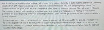 A professor has two daughters that he hopes will one day go to college. Currently, in-state students at the local University
pay about $20,241.00 per year (all expenses included). Tuition will increase by 3.00% per year going forward. The
professor's oldest daughter, Sam, will start college in 16 years, while his youngest daughter, Ellie, will begin in 18 years.
The professor is saving for their college by putting money in a mutual fund that pays about 7.00% per year. Tuition
payments are at the beginning of the year and college will take 4 years for each girl. (Sam's first tuition payment will be in
exactly 16 years)
The professor has no usion that the state lottery funded scholarship will still be around for his girls, so how much does
he need to deposit each year in this mutual fund to successfully put each daughter through college. (ASSUME that the
money stays invested during college and the professor will make his last deposit in the account when Sam, the OLDEST
daughter, starts college.)