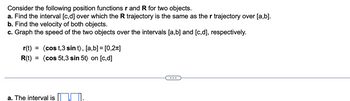 **Transcription for Educational Website:**

---

Consider the following position functions **r** and **R** for two objects.

a. Find the interval \([c, d]\) over which the **R** trajectory is the same as the **r** trajectory over \([a, b]\).

b. Find the velocity of both objects.

c. Graph the speed of the two objects over the intervals \([a, b]\) and \([c, d]\), respectively.

\[
\mathbf{r}(t) = \langle \cos t, 3 \sin t \rangle , \; [a, b] = [0, 2\pi]
\]

\[
\mathbf{R}(t) = \langle \cos 5t, 3 \sin 5t \rangle \; \text{on} \; [c, d]
\]

---

**Solution:**

a. The interval is \([ \, \, ]\).