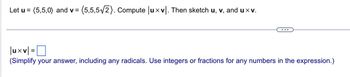 Let u = (5,5,0) and v= = (5,5,5√2). Compute |uxv. Then sketch u, v, and uxv.
|uxv|=
(Simplify your answer, including any radicals. Use integers or fractions for any numbers in the expression.)