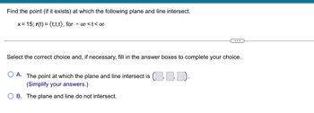 Find the point (if it exists) at which the following plane and line intersect.
x = 15; r(t) = (t,t,t), for -∞<t<∞
Select the correct choice and, if necessary, fill in the answer boxes to complete your choice.
A. The point at which the plane and line intersect is (..
(Simplify your answers.)
B. The plane and line do not intersect.