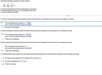 **Consider the following equation of a quadric surface:**

\[
\frac{x^2}{441} + \frac{y^2}{441} - \frac{z^2}{441} = 1
\]

a. Find the intercepts with the three coordinate axes, if they exist.  
b. Find the equations of the xy-, xz-, and yz-traces, if they exist.  
c. Sketch a graph of the surface.

---

**a. Find the x-intercepts, if they exist. Select the correct choice below and, if necessary, fill in the answer box to complete your choice.**

- (✓) A. The x-intercept(s) is/are located at \( x = -21, 21 \).  
  (Use a comma to separate answers as needed.)

- B. There are no x-intercepts.

**Find the y-intercepts, if they exist. Select the correct choice below and, if necessary, fill in the answer box to complete your choice.**

- (✓) A. The y-intercept(s) is/are located at \( y = 21, -21 \).  
  (Use a comma to separate answers as needed.)

- B. There are no y-intercepts.

**Find the z-intercepts, if they exist. Select the correct choice below and, if necessary, fill in the answer box to complete your choice.**

- A. The z-intercept(s) is/are located at \( z = \).  
  (Use a comma to separate answers as needed.)

- (✓) B. There are no z-intercepts.

---

**b. Find the equation of the xy-trace, if it exists. Select the correct choice below and, if necessary, fill in the answer box to complete your choice.**

- A. The trace is not a single point. The equation of the xy-trace is \( \).

- B. The trace is a single point \( \left( , \right) \).

- C. There is no xy-trace.