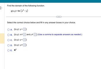 ←
Find the domain of the following function.
g(x,y) = In (x³ - y)
...
Select the correct choice below and fill in any answer boxes in your choice.
A. {(x,y):y>
B. {(x,y): x #
C. {(x,y): y<
O D. {(x,y): y #
E. R2
and y} (Use a comma to separate answers as needed.)