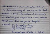 -200 V d.cshunt metar takes 4A at
no-Load wwhen.
ab 700
The field
runing
Yesistance is 1002. The vesistance of the armature
r-p-m
at stand still gives adrop of 6 Volt a cross armature
terminals when t0A were pass ed through it.
Calculate (i) the speed,
(ir) the armature
Cii) efficiency.
The
on load
torque
The normal imput of motor is 8 kW.

