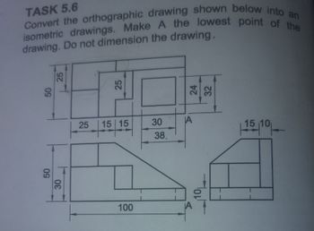 TASK 5.6
Convert the orthographic drawing shown below into an
isometric drawings. Make A the lowest point of the
drawing. Do not dimension the drawing.
25
50
25
25
50
25
25
30
30
15 15
30
A
38
15-10-
100
Holh