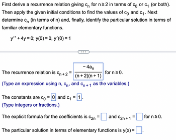 First derive a recurrence relation giving c for n ≥2 in terms of c) or c₁ (or both).
Then apply the given initial conditions to find the values of Co and C₁. Next
determine c (in terms of n) and, finally, identify the particular solution in terms of
familiar elementary functions.
y'' + 4y = 0; y(0) = 0, y'(0) = 1
...
The recurrence relation is
=
Cn+2
- 4an
(n+2)(n+1)
for n ≥ 0.
(Type an expression using n, C, and Cn +1 as the variables.)
The constants are co = 0 and c₁ = 1
(Type integers or fractions.)
The explicit formula for the coefficients is
C2n
=
and C2n+1
=
for n ≥ 0.
The particular solution in terms of elementary functions is y(x) =