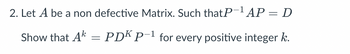 2. Let A be a non defective Matrix. Such that P-1 AP = D
Show that A = PDK P−1 for every positive integer k.