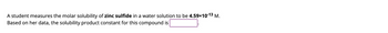A student measures the molar solubility of zinc sulfide in a water solution to be \(4.59 \times 10^{-13}\) M. Based on her data, the solubility product constant for this compound is [box].
