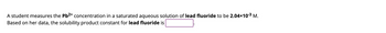 A student measures the Pb²⁺ concentration in a saturated aqueous solution of lead fluoride to be 2.04×10⁻³ M. Based on her data, the solubility product constant for lead fluoride is [blank].