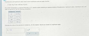 Fluoride anion and hydronium cation react to form hydrofluoric acid and water, like this:
F (aq) + H₂O (aq) →HF (aq) + H₂O(l)
At a certain temperature, a chemist finds that a 5.9 L reaction vessel containing an aqueous solution of fluoride anion, hydronium cation, hydrofluoric acid, and
water at equilibrium has the following composition:
amount
0.138 g
compound
F
H₂O*
HF
H₂O
Calculate the value of the equilibrium constant K for this reaction. Round your answer to 2 significant digits.
0.217 g
K = 0
1.93 g
599. g
X