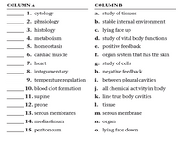 COLUMN A
COLUMN B
1. cytology
a. study of tissues
2. physiology
b. stable internal environment
3. histology
c. lying face up
4. metabolism
5. homeostasis
d. study of vital body functions
e. positive feedback
6. cardiac muscle
f. organ system that has the skin
7. heart
g. study of cells
8. integumentary
h. negative feedback
i. between pleural cavities
j. all chemical activity in body
9. temperature regulation
10. blood clot formation
11. supine
k. line true body cavities
12. prone
1. tissue
13. serous membranes
m. serous membrane
14. mediastinum
n. organ
15. peritoneum
o. lying face down
