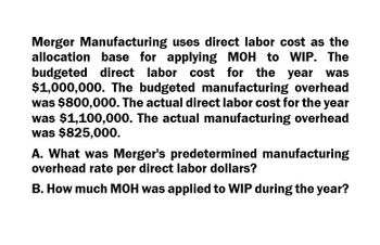 Merger Manufacturing uses direct labor cost as the
allocation base for applying MOH to WIP. The
budgeted direct labor cost for the year
$1,000,000. The budgeted manufacturing overhead
was $800,000. The actual direct labor cost for the year
was $1,100,000. The actual manufacturing overhead
was $825,000.
A. What was Merger's predetermined manufacturing
overhead rate per direct labor dollars?
B. How much MOH was applied to WIP during the year?