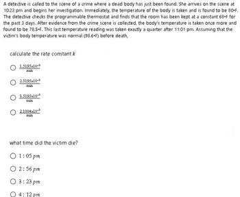 A detective is called to the scene of a crime where a dead body has just been found. She arrives on the scene at
10:23 pm and begins her investigation. Immediately, the temperature of the body is taken and is found to be 80-F.
The detective checks the programmable thermostat and finds that the room has been kept at a constant 68-F for
the past 3 days. After evidence from the crime scene is collected, the body's temperature is taken once more and
found to be 78.5-F. This last temperature reading was taken exactly a quarter after 11:01 pm. Assuming that the
victim's body temperature was normal (98.6-F) before death,
calculate the rate constant k
1.5195x10-³
min
2.5195x10-3
min
3.5195x10-3
min
2.1004x10-³
min
what time did the victim die?
01:05 pm
O 2:56 pm
O 3:23 pm
4:12 pm