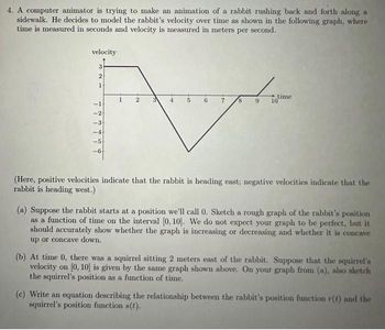 4. A computer animator is trying to make an animation of a rabbit rushing back and forth along a
sidewalk. He decides to model the rabbit's velocity over time as shown in the following graph, where
time is measured in seconds and velocity is measured in meters per second.
velocity
3
2
1
777749
-24
-4
-5
3 4
8
9
time
10
(Here, positive velocities indicate that the rabbit is heading east; negative velocities indicate that the
rabbit is heading west.)
(a) Suppose the rabbit starts at a position we'll call 0. Sketch a rough graph of the rabbit's position
as a function of time on the interval [0, 10]. We do not expect your graph to be perfect, but it
should accurately show whether the graph is increasing or decreasing and whether it is concave
up or concave down.
(b) At time 0, there was a squirrel sitting 2 meters east of the rabbit. Suppose that the squirrel's
velocity on [0, 10] is given by the same graph shown above. On your graph from (a), also sketch
the squirrel's position as a function of time.
(c) Write an equation describing the relationship between the rabbit's position function r(t) and the
squirrel's position function s(t).