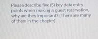 Please describe five (5) key data entry
points when making a guest reservation,
why are they important? (There are many
of them in the chapter)
