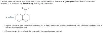 Can the molecule on the right-hand side of this organic reaction be made in good yield from no more than two
reactants, in one step, by moderately heating the reactants?
G
?
• If your answer is yes, then draw the reactant or reactants in the drawing area below. You can draw the reactants in
any arrangement you like.
• If your answer is no, check the box under the drawing area instead.