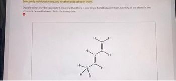 Select only individual atoms, and not the bonds between them.
Double bonds may be conjugated, meaning that there is one single bond between them. Identify all the atoms in the
structure below that must lie in the same plane.