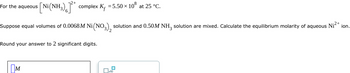 For the aqueous [Ni(NH₂) ]²* complex K₁ = 5.50 ×
108
Suppose equal volumes of 0.0068M Ni(NO3), solution and 0.50M NH3 solution are mixed. Calculate the equilibrium molarity of aqueous
Ni²+
Round your answer to 2 significant digits.
M
at 25 °C.
x10
ion.