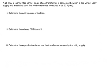 A 25 kVA, 2 kV(rms)/100 V(rms) single phase transformer is connected between a 120 V(rms) utility
supply and a resistive load. The load current was measured to be 20 A(rms).
i. Determine the active power of the load.
ii. Determine the primary RMS current.
iii. Determine the equivalent resistance of the transformer as seen by the utility supply.