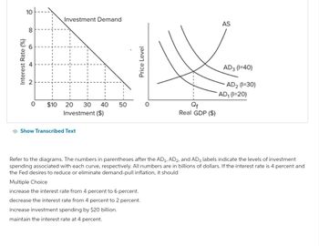 10
8
09
Interest Rate (%)
0
$10
Investment Demand
20 30 40 50
Investment ($)
Show Transcribed Text
Price Level
Multiple Choice
increase the interest rate from 4 percent to 6 percent.
decrease the interest rate from 4 percent to 2 percent.
increase investment spending by $20 billion.
maintain the interest rate at 4 percent.
0
Qf
Real GDP ($)
AS
AD3 (1=40)
AD₂ (1=30)
Refer to the diagrams. The numbers in parentheses after the AD₁, AD2, and AD3 labels indicate the levels of investment
spending associated with each curve, respectively. All numbers are in billions of dollars. If the interest rate is 4 percent and
the Fed desires to reduce or eliminate demand-pull inflation, it should
AD₁ (1=20)