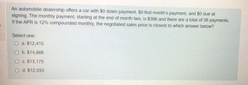 An automobile dealership offers a car with $0 down payment, $0 first month's payment, and $0 due at
signing. The monthly payment, starting at the end of month two, is $386 and there are a total of 38 payments.
If the APR is 12% compounded monthly, the negotiated sales price is closest to which answer below?
Select one:
O a. $12,415
O b. $14,668
O c. $13,175
d. $12,033