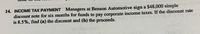 14. INCOME TAX PAYMENT Managers at Benson Automotive sign a $48,000 simple
discount note for six months for funds to pay corporate income taxes. If the discount rate
is 8.5%, find (a) the discount and (b) the proceeds.
