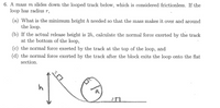 ### Problem Statement

A mass \( m \) slides down the looped track below, which is considered frictionless. If the loop has radius \( r \):

(a) What is the minimum height \( h \) needed so that the mass makes it over and around the loop?

(b) If the actual release height is \( 2h \), calculate the normal force exerted by the track at the bottom of the loop.

(c) Calculate the normal force exerted by the track at the top of the loop.

(d) Calculate the normal force exerted by the track after the block exits the loop onto the flat section.

### Diagram Explanation

The diagram shows a track with a block at height \( h \) that leads into a vertical loop with radius \( R \). After the loop, the track continues in a flat horizontal section.

1. **Initial Position**: The block starts from a height \( h \) on an inclined section of the track. 
2. **Loop**: The loop is circular with a clear indication of radius \( R \).
3. **Flat Section**: The track ends with a horizontal flat section after the loop.