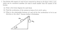 1. Two blocks with masses ml and m2 are connected as shown in the figure with a cord,
which can be considered massless (its mass is much smaller than the masses of the
blocks).
(a) Draw a free body diagram for each block.
(b) Find the acceleration of the system in terms of m1, m2, 0, and g.
(c) What is the relationship between m1 and m2 for the acceleration to be in one
direction or the other? Assume incline is frictionless.
mi
m2
