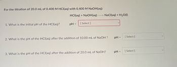 For the titration of 20.0 mL of 0.400 M HCl(aq) with 0.400 M NaOH(aq):
1. What is the initial pH of the HCl(aq)?
HCl(aq) + NaOH(aq) NaCl(aq) + H₂O(l)
pH =
[Select]
2. What is the pH of the HCl(aq) after the addition of 10.00 mL of NaOH ?
3. What is the pH of the HCl(aq) after the addition of 20.0 mL of NaOH?
pH = [Select]
pH =
[Select]