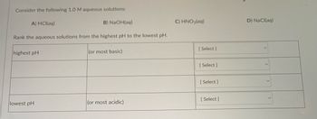 Consider the following 1.0 M aqueous solutions:
A) HCl(aq)
Rank the aqueous solutions from the highest pH to the lowest pH.
highest pH
B) NaOH(aq)
lowest pH
(or most basic)
(or most acidic)
C) HNO₂(aq)
[Select]
[Select]
[Select]
[Select]
D) NaCl(aq)