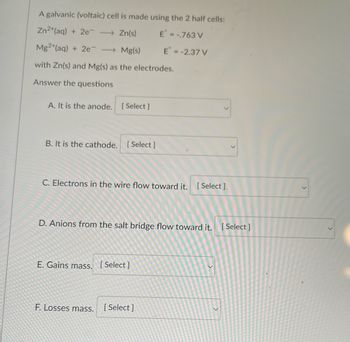 A galvanic (voltaic) cell is made using the 2 half cells:
Zn2+ (aq) + 2e → Zn(s)
E =-.763 V
Mg2+ (aq) + 2e - → Mg(s)
with Zn(s) and Mg(s) as the electrodes.
Answer the questions
A. It is the anode. [Select ]
B. It is the cathode. [Select]
C. Electrons in the wire flow toward it. [Select].
D. Anions from the salt bridge flow toward it. [Select]
E. Gains mass. [Select]
E = -2.37 V
F. Losses mass.
[Select]