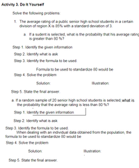 Activity 3. Do It Yourself
Solve the following problems:
1. The average rating of a public senior high school students in a certain
division of region X is 85% with a standard deviation of 3.
a. If a sudent is selected, what is the probability that his average rating
is greater than 80 %?
Step 1. Identify the given information
Step 2. Identify what is ask
Step 3. Identify the formula to be used.
Formula to be used to standardize 80 would be
Step 4. Solve the problem
Solution:
Illustration:
Step 5. State the final answer.
a. If a random sample of 20 senior high school students is selected, what is
the probability that the average rating is less than 80 %?
Step 1. Identify the given information
Step 2. Identify what is ask
Step 3. Identify the formula to be used.
When dealing with an individual data obtained from the population, the
formula to be used to standardize 80 would be
Step 4. Solve the problem
Solution:
Illustration:
Step 5. State the final answer.
