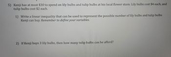 **Problem 5: Budgeting for Bulbs**

Kenji has at most $30 to spend on lily bulbs and tulip bulbs at his local flower store. Lily bulbs cost $4 each, and tulip bulbs cost $2 each.

1. **Write a linear inequality that can be used to represent the possible number of lily bulbs and tulip bulbs Kenji can buy. Remember to define your variables.**

2. **If Kenji buys 3 lily bulbs, then how many tulip bulbs can he afford?**