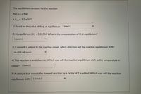 The equilibrium constant for the reaction
A(g) B(g)
is Keg = 1.2 x 10³.
%3D
1) Based on the value of Keq, at equilibrium [Select ]
2) At equilibrium [A] = 0.015M. What is the concentration of B at equilibrium?
%3D
[ Select ]
3) If more B is added to the reaction vessel, which direction will the reaction equilibrium shift?
no shift will occur
4) This reaction is endothermic. Which way will the reaction equilibrium shift as the temperature is
raised? [ Select ]
5) A catalyst that speeds the forward reaction by a factor of 2 is added. Which way will the reaction
equilibrium shift? [Select ]
