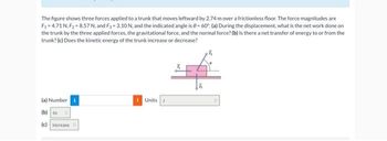 The figure shows three forces applied to a trunk that moves leftward by 2.74 m over a frictionless floor. The force magnitudes are
F₁=4.71 N, F₂=8.57 N, and F₁ = 3.10 N, and the indicated angle is 0= 60°. (a) During the displacement, what is the net work done on
the trunk by the three applied forces, the gravitational force, and the normal force? (b) Is there a net transfer of energy to or from the
trunk? (c) Does the kinetic energy of the trunk increase or decrease?
(a) Number i
(b) to 0
(c) increase o
Units J