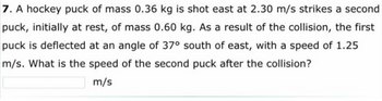 7. A hockey puck of mass 0.36 kg is shot east at 2.30 m/s strikes a second
puck, initially at rest, of mass 0.60 kg. As a result of the collision, the first
puck is deflected at an angle of 37° south of east, with a speed of 1.25
m/s. What is the speed of the second puck after the collision?
m/s