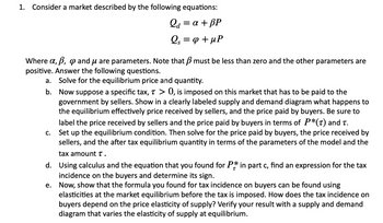 1. Consider a market described by the following equations:
Q₁ = a + BP
Qa
Qs = φ + MP
S
Where a, b, p and μ are parameters. Note that must be less than zero and the other parameters are
positive. Answer the following questions.
Solve for the equilibrium price and quantity.
a.
b. Now suppose a specific tax, T > 0, is imposed on this market that has to be paid to the
government by sellers. Show in a clearly labeled supply and demand diagram what happens to
the equilibrium effectively price received by sellers, and the price paid by buyers. Be sure to
label the price received by sellers and the price paid by buyers in terms of P*(t) and t.
Set up the equilibrium condition. Then solve for the price paid by buyers, the price received by
sellers, and the after tax equilibrium quantity in terms of the parameters of the model and the
tax amount T.
d.
Using calculus and the equation that you found for P* in part c, find an expression for the tax
incidence on the buyers and determine its sign.
e.
Now, show that the formula you found for tax incidence on buyers can be found using
elasticities at the market equilibrium before the tax is imposed. How does the tax incidence on
buyers depend on the price elasticity of supply? Verify your result with a supply and demand
diagram that varies the elasticity of supply at equilibrium.
C.