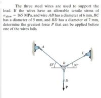 The three steel wires are used to support the
load. If the wires have an allowable tensile stress of
alow = 165 MPa, and wire AB has a diameter of 6 mm, BC
has a diameter of 5 mm, and BD has a diameter of 7 mm,
%3D
determine the greatest force P that can be applied before
one of the wires fails.
45
130
D
