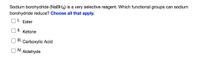 Sodium borohydride (NABH4) is a very selective reagent. Which functional groups can sodium
borohydride reduce? Choose all that apply.
I.
Ester
I.
Ketone
II.
Carboxylic Acid
IV.
Aldehyde
