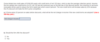 Dome Metals has credit sales of $198,000 yearly with credit terms of net 120 days, which is also the average collection period. Assume
the firm adopts new credit terms of 4/10, net 120 and all customers pay on the last day of the discount period. Any reduction in accounts
receivable will be used to reduce the firm's bank loan which costs 8 percent. The new credit terms will increase sales by 20% because
the 4% discount will make the firm's price competitive.
a. If Dome earns 25 percent on sales before discounts, what will be the net change in income if the new credit terms are adopted? (Use a
360-day year.)
Net change in income
b. Should the firm offer the discount?
No
Yes