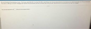 You are thinking of purchasing a house. The house costs $300,000. You have $43,000 in cash that you can use as a down payment on the house, but you need to borrow the rest of the purchase price
The bank is offering a 30-year mortgage that requires annual payments and has an interest rate of 9% per year. What will be your annual payment if you sign this mortgage?
The annual payment is $ (Round to the nearest dollar)