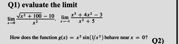 Q1) evaluate the limit
lim
x-0
x² + 100 - 10
x²
lim
1-18
x³ + 4x²
x² + 5
-
3
How does the function g(x) = x² sin(1/x²) behave near x = 0?
Q2)