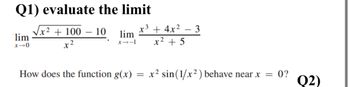 Q1) evaluate the limit
'lim
x10
+100-10
x²
x3 + 4x2
-
lim
1-18
x² + 5
3
How does the function g(x) = x² sin (1/x2) behave near x = 0?
Q2)