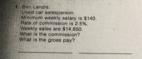 1. Ben Landis.
Used car salesperson.
Minimum weekly salary is $140.
Rate of commission is 2.5%.
Weekly sales are $14,850.
What is the commission?
What is the gross pay?
