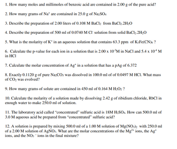 1. How many moles and millimoles of benzoic acid are contained in 2.00 g of the pure acid?
2. How many grams of Na* are contained in 25.0 g of Na2SO4
3. Describe the preparation of 2.00 liters of 0.108 M BaCl₂ from BaCl2.2H₂O
4. Describe the preparation of 500 ml of 0.0740 M CI solution from solid BaCl₂.2H₂O
5. What is the molarity of K+ in an aqueous solution that contains 63.3 ppm of K3Fe(CN)6 ?
6. Calculate the p-value for each ion in a solution that is 2.00 x 10 ³M in NaCl and 5.4 x 10+ M
in HCI
7. Calculate the molar concentration of Ag+ in a solution that has a pAg of 6.372
8. Exactly 0.1120 g of pure Na2CO3 was dissolved in 100.0 ml of of 0.0497 M HCl. What mass
of CO₂ was evolved?
9. How many grams of solute are contained in 450 ml of 0.164 M H₂O2 ?
10. Calculate the molarity of a solution made by dissolving 2.42 g of ribidium chloride, RbCl in
enough water to make 250.0 ml of solution.
11. The laboratory acid called "concentrated" sulfuric acid is 18M H₂SO4. How can 500.0 ml of
3.0 M aqueous acid be prepared from "concentrated" sulfuric acid?
12. A solution is prepared by mixing 500.0 ml of a 1.00 M solution of Mg(NO3)2 with 250.0 ml
of a 2.00 M solution of AgNO3. What are the molar concentrations of the Mg²+ ions, the Ag+
ions, and the NO3- ions in the final mixture?