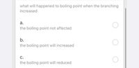 what will happened to boiling point when the branching
increased
а.
the boiling point not affected
b.
the boiling point will increased
С.
the boiling point will reduced
