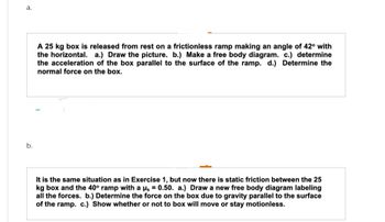 a.
b.
A 25 kg box is released from rest on a frictionless ramp making an angle of 42° with
the horizontal. a.) Draw the picture. b.) Make a free body diagram. c.) determine
the acceleration of the box parallel to the surface of the ramp. d.) Determine the
normal force on the box.
It is the same situation as in Exercise 1, but now there is static friction between the 25
kg box and the 40° ramp with a µs = 0.50. a.) Draw a new free body diagram labeling
all the forces. b.) Determine the force on the box due to gravity parallel to the surface
of the ramp. c.) Show whether or not to box will move or stay motionless.