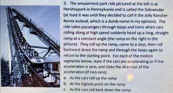 FEMINIMI
3. The amusement park ride pictured at the left is at
Hersheypark in Pennsylvania and is called the Sidewinder
(at least it was until they decided to call it the Jolly Rancher
Remix instead, which is a dumb name in my opinion). The
ride takes passengers through loops and turns when cars
rolling along at high speed suddenly head up a long, straight
ramp at a constant angle (the ramp on the right in the
picture). They roll up the ramp, come to a stop, then roll
backward down the ramp and through the loops again to
return to the starting point. For each of the motion
segments below, state if the cars are accelerating or if the
acceleration is zero, and state the direction of the
acceleration (if non-zero).
As the cars roll up the ramp
a.
b.
c.
At the highest point on the ramp
As the cars roll back down the ramp.