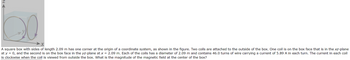 20
A square box with sides of length 2.09 m has one corner at the origin of a coordinate system, as shown in the figure. Two coils are attached to the outside of the box. One coil is on the box face that is in the xz-plane
at y = 0, and the second is on the box face in the yz-plane at x = 2.09 m. Each of the coils has a diameter of 2.09 m and contains 46.0 turns of wire carrying a current of 5.89 A in each turn. The current in each coil
is clockwise when the coil is viewed from outside the box. What is the magnitude of the magnetic field at the center of the box?