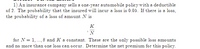 1) An insurance company sells a one-year automobile policy with a deductible
of 2. The probability that the insured will incur a loss is 0.05. If there is a loss,
the probability of a loss of amount N is
K
'N
for N = 1, .., 8 and K a constant. These are the only possible loss amounts
and no more than one loss can occur. Determine the net premium for this policy.
